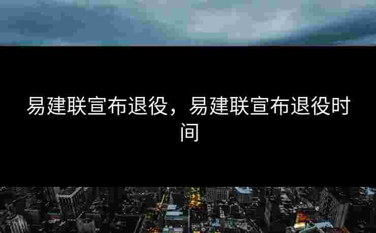 易建联宣布退役,易建联宣布退役时间 易建联宣布退役,易建联宣布退役时间