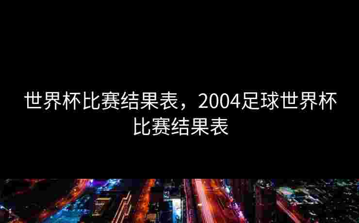 世界杯比赛结果表,2004足球世界杯比赛结果表 世界杯比赛结果表,2004足球世界杯比赛结果表