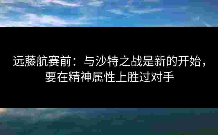 远藤航赛前:与沙特之战是新的开始,要在精神属性上胜过对手 远藤航赛前:与沙特之战是新的开始,要在精神属性上胜过对手