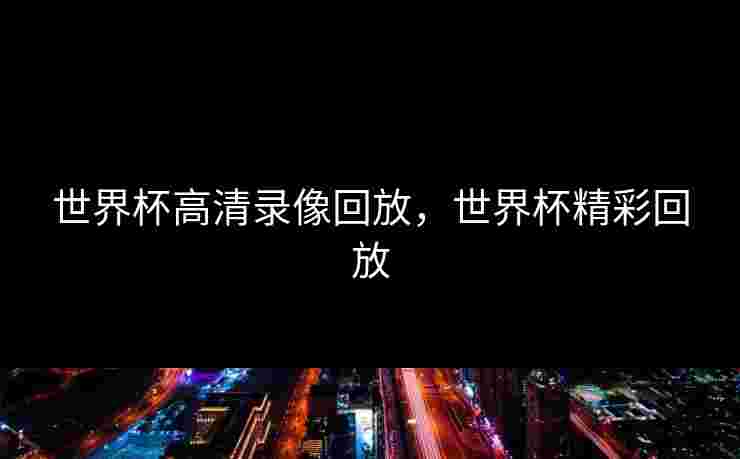 世界杯高清录像回放,世界杯精彩回放 世界杯高清录像回放,世界杯精彩回放